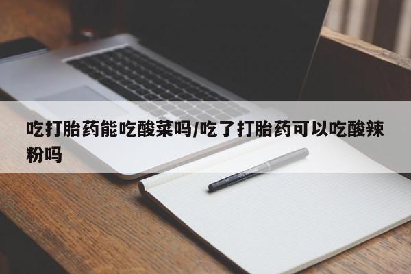 打胎药专卖微信全国包邮吃打胎药能吃酸菜吗/吃了打胎药可以吃酸辣粉吗