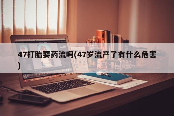 打胎药专卖微信全国包邮47打胎要药流吗(47岁流产了有什么危害)