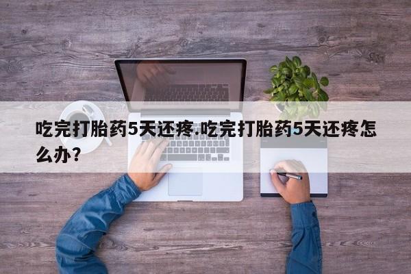 打胎药专卖微信全国包邮吃完打胎药5天还疼.吃完打胎药5天还疼怎么办？