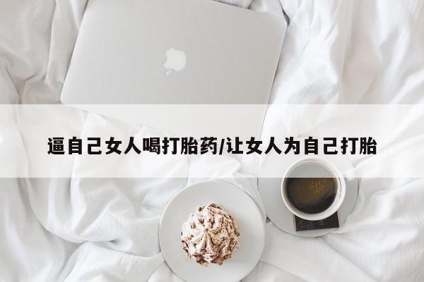 打胎药专卖微信全国包邮逼自己女人喝打胎药/让女人为自己打胎