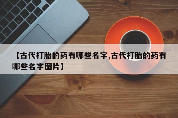 打胎药专卖微信全国包邮【古代打胎的药有哪些名字,古代打胎的药有哪些名字图片】