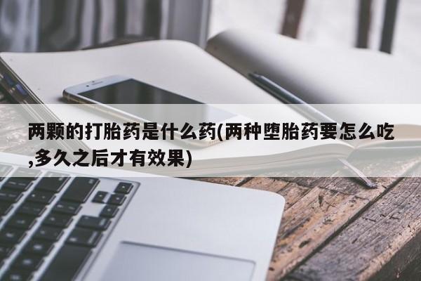 打胎药专卖微信全国包邮两颗的打胎药是什么药(两种堕胎药要怎么吃,多久之后才有效果)