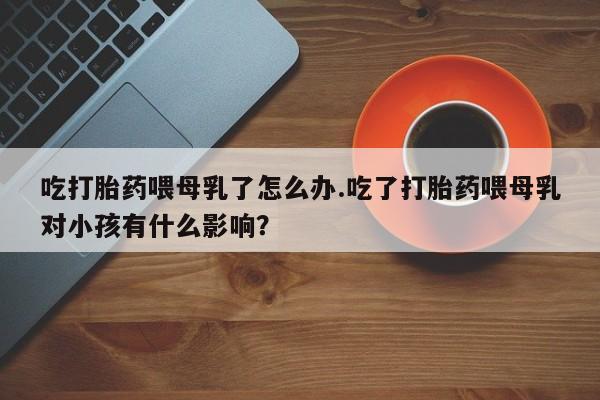 打胎药专卖微信全国包邮吃打胎药喂母乳了怎么办.吃了打胎药喂母乳对小孩有什么影响？