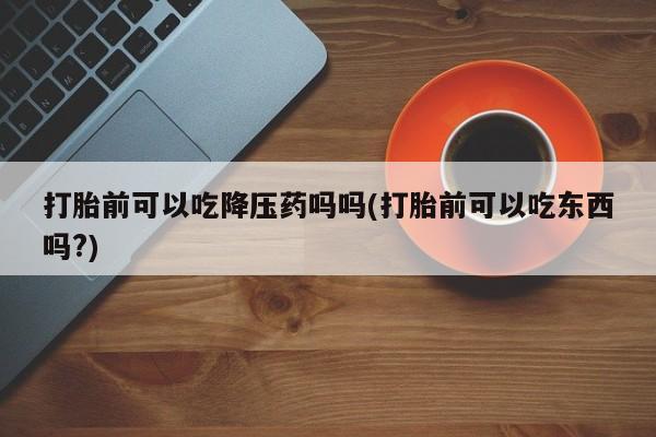 打胎药专卖微信全国包邮打胎前可以吃降压药吗吗(打胎前可以吃东西吗?)