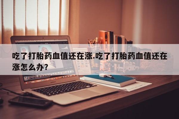 打胎药专卖微信全国包邮吃了打胎药血值还在涨.吃了打胎药血值还在涨怎么办？