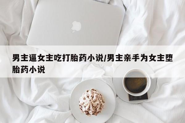 打胎药专卖微信全国包邮男主逼女主吃打胎药小说/男主亲手为女主堕胎药小说