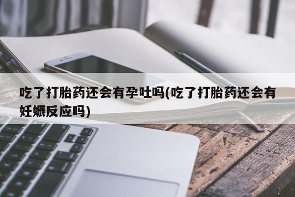 打胎药专卖微信全国包邮吃了打胎药还会有孕吐吗(吃了打胎药还会有妊娠反应吗)
