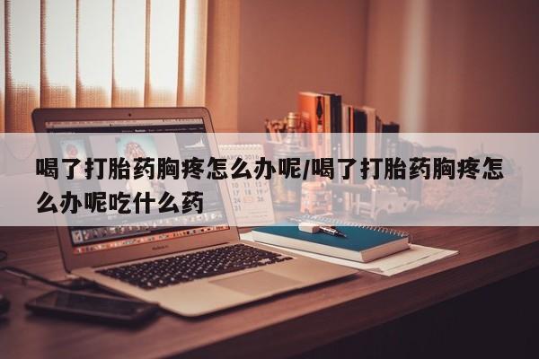 打胎药专卖微信全国包邮喝了打胎药胸疼怎么办呢/喝了打胎药胸疼怎么办呢吃什么药