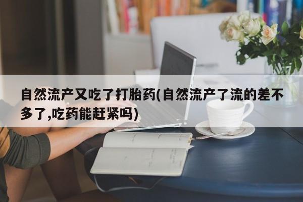 打胎药专卖微信全国包邮自然流产又吃了打胎药(自然流产了流的差不多了,吃药能赶紧吗)