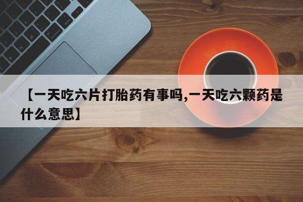 打胎药专卖微信全国包邮【一天吃六片打胎药有事吗,一天吃六颗药是什么意思】