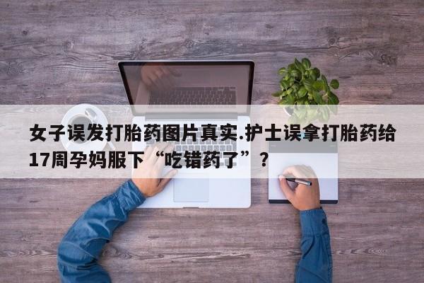 打胎药专卖微信全国包邮女子误发打胎药图片真实.护士误拿打胎药给17周孕妈服下“吃错药了”？