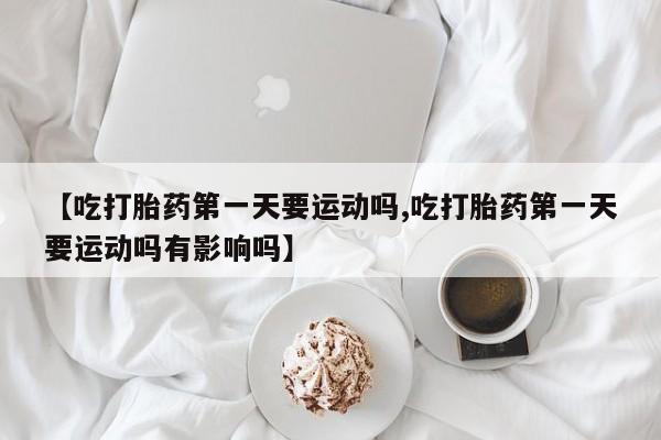 打胎药专卖微信全国包邮【吃打胎药第一天要运动吗,吃打胎药第一天要运动吗有影响吗】