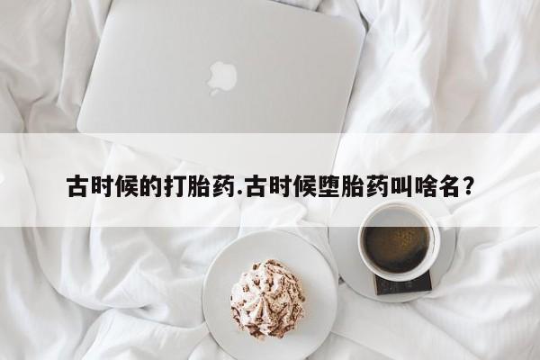 打胎药专卖微信全国包邮古时候的打胎药.古时候堕胎药叫啥名？