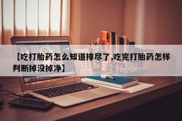 打胎药专卖微信全国包邮【吃打胎药怎么知道排尽了,吃完打胎药怎样判断掉没掉净】