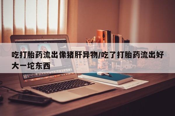 打胎药专卖微信全国包邮吃打胎药流出像猪肝异物/吃了打胎药流出好大一坨东西