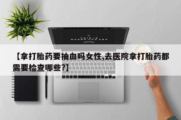 打胎药专卖微信全国包邮【拿打胎药要抽血吗女性,去医院拿打胎药都需要检查哪些?】