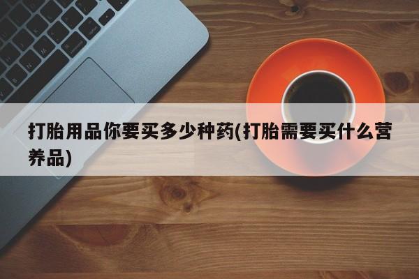 打胎药专卖微信全国包邮打胎用品你要买多少种药(打胎需要买什么营养品)