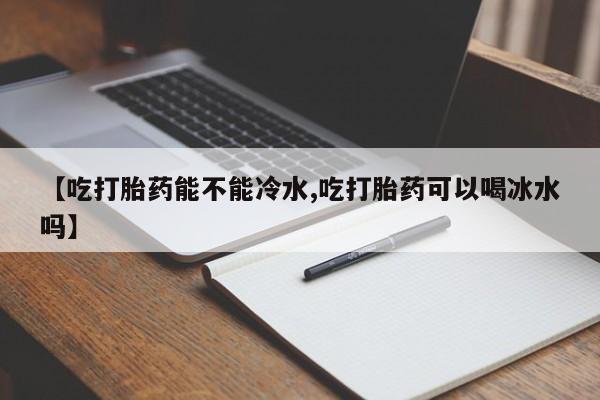 打胎药专卖微信全国包邮【吃打胎药能不能冷水,吃打胎药可以喝冰水吗】