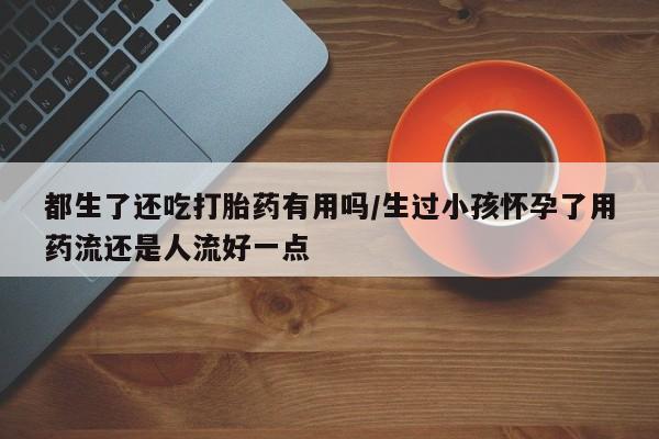 打胎药专卖微信全国包邮都生了还吃打胎药有用吗/生过小孩怀孕了用药流还是人流好一点