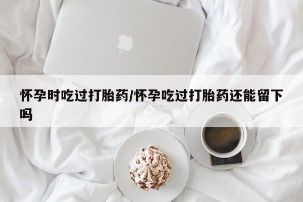打胎药专卖微信全国包邮怀孕时吃过打胎药/怀孕吃过打胎药还能留下吗