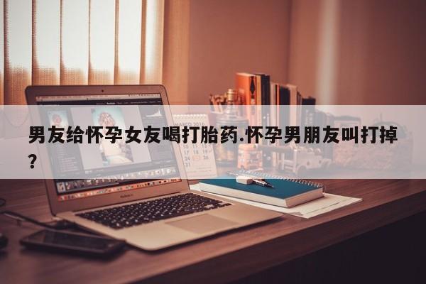 打胎药专卖微信全国包邮男友给怀孕女友喝打胎药.怀孕男朋友叫打掉？