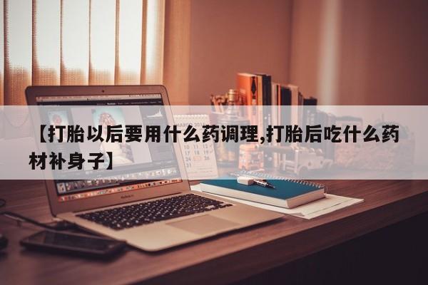 打胎药专卖微信全国包邮【打胎以后要用什么药调理,打胎后吃什么药材补身子】