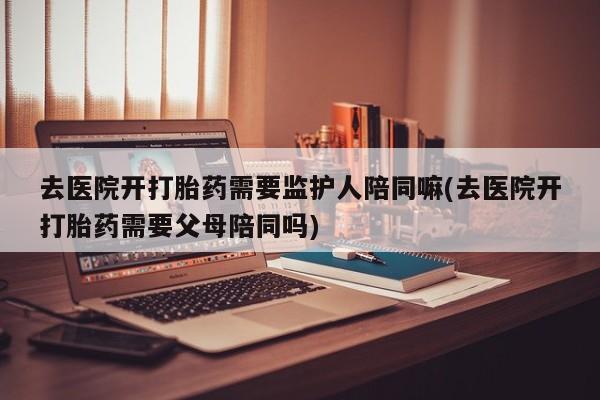 打胎药专卖微信全国包邮去医院开打胎药需要监护人陪同嘛(去医院开打胎药需要父母陪同吗)