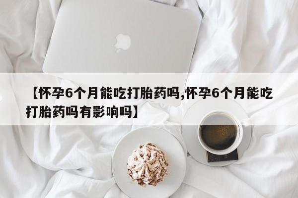 打胎药专卖微信全国包邮【怀孕6个月能吃打胎药吗,怀孕6个月能吃打胎药吗有影响吗】