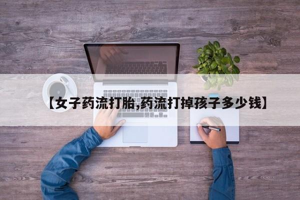 打胎药专卖微信全国包邮【女子药流打胎,药流打掉孩子多少钱】