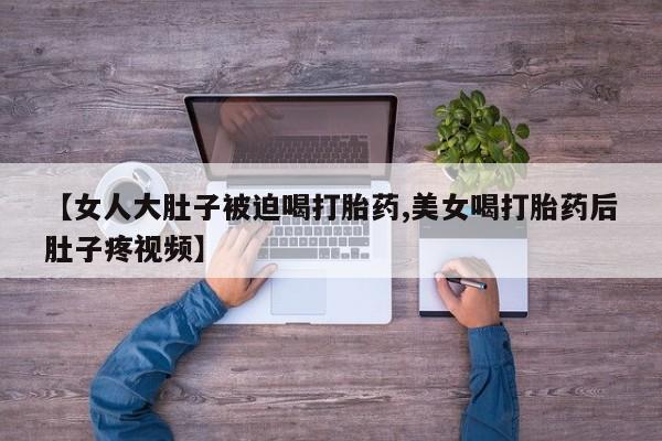 打胎药专卖微信全国包邮【女人大肚子被迫喝打胎药,美女喝打胎药后肚子疼视频】