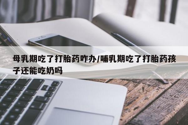 打胎药专卖微信全国包邮母乳期吃了打胎药咋办/哺乳期吃了打胎药孩子还能吃奶吗