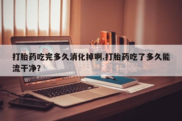 打胎药专卖微信全国包邮打胎药吃完多久消化掉啊.打胎药吃了多久能流干净？