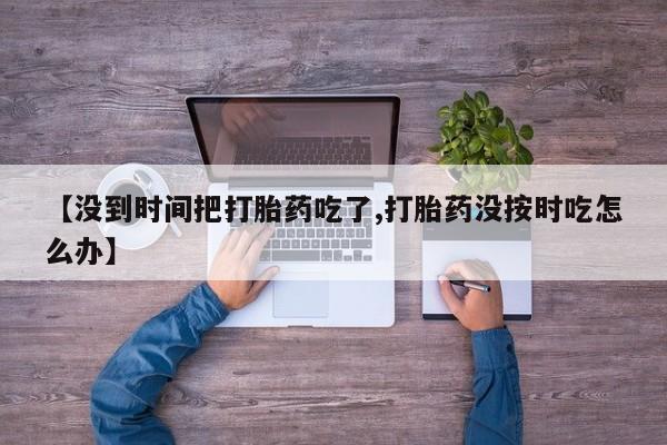 打胎药专卖微信全国包邮【没到时间把打胎药吃了,打胎药没按时吃怎么办】