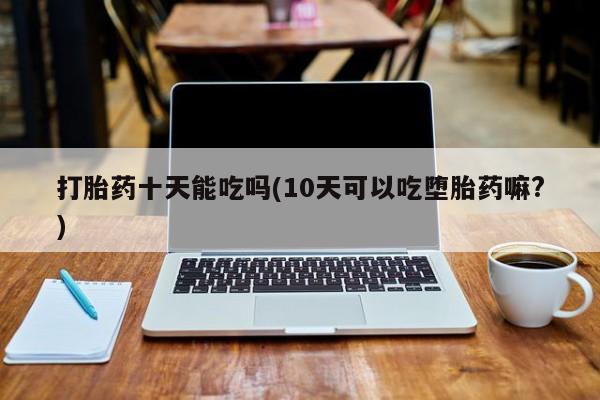 打胎药专卖微信全国包邮打胎药十天能吃吗(10天可以吃堕胎药嘛?)