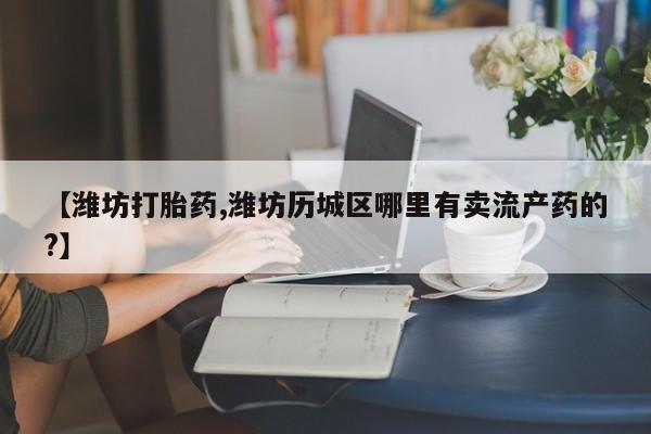 打胎药专卖微信全国包邮【潍坊打胎药,潍坊历城区哪里有卖流产药的?】