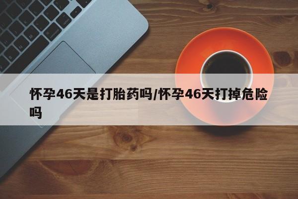 打胎药专卖微信全国包邮怀孕46天是打胎药吗/怀孕46天打掉危险吗