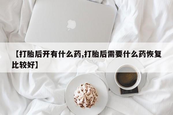 打胎药专卖微信全国包邮【打胎后开有什么药,打胎后需要什么药恢复比较好】