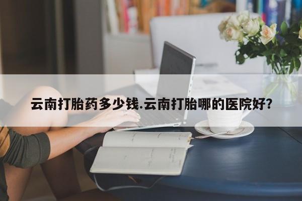 打胎药专卖微信全国包邮云南打胎药多少钱.云南打胎哪的医院好？