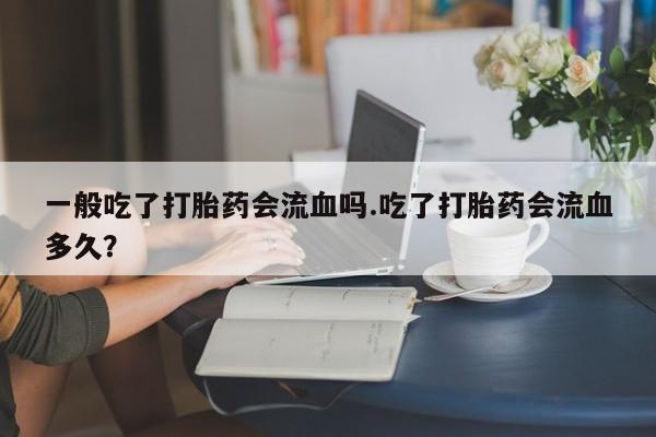 打胎药专卖微信全国包邮一般吃了打胎药会流血吗.吃了打胎药会流血多久？