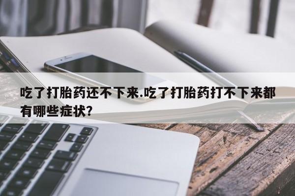 打胎药专卖微信全国包邮吃了打胎药还不下来.吃了打胎药打不下来都有哪些症状？