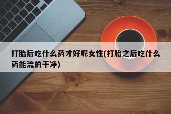 打胎药专卖微信全国包邮打胎后吃什么药才好呢女性(打胎之后吃什么药能流的干净)
