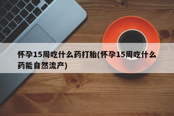 打胎药专卖微信全国包邮怀孕15周吃什么药打胎(怀孕15周吃什么药能自然流产)