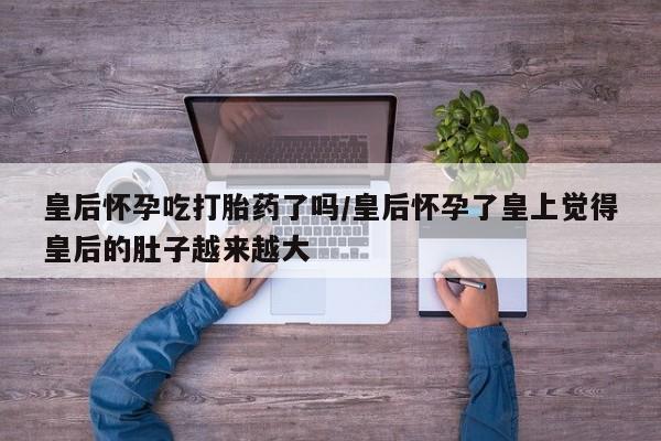 打胎药专卖微信全国包邮皇后怀孕吃打胎药了吗/皇后怀孕了皇上觉得皇后的肚子越来越大
