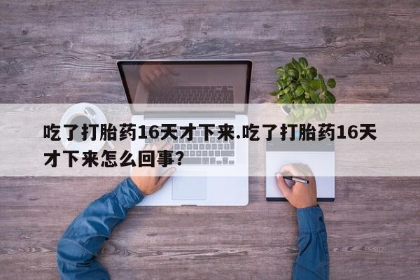 打胎药专卖微信全国包邮吃了打胎药16天才下来.吃了打胎药16天才下来怎么回事？