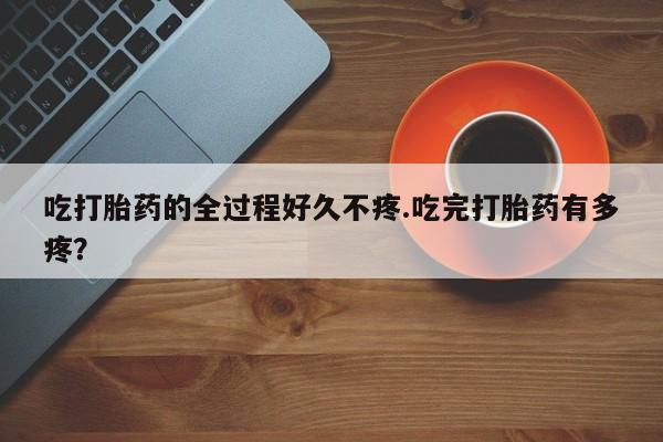 打胎药专卖微信全国包邮吃打胎药的全过程好久不疼.吃完打胎药有多疼？