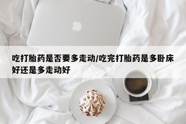 打胎药专卖微信全国包邮吃打胎药是否要多走动/吃完打胎药是多卧床好还是多走动好
