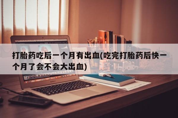 打胎药专卖微信全国包邮打胎药吃后一个月有出血(吃完打胎药后快一个月了会不会大出血)