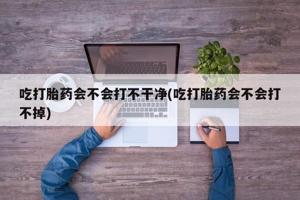 打胎药专卖微信全国包邮吃打胎药会不会打不干净(吃打胎药会不会打不掉)