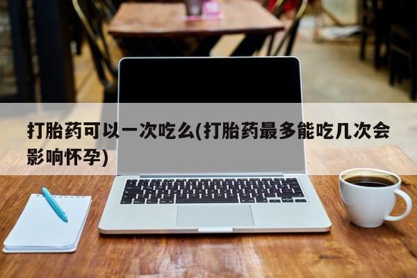 打胎药专卖微信全国包邮打胎药可以一次吃么(打胎药最多能吃几次会影响怀孕)