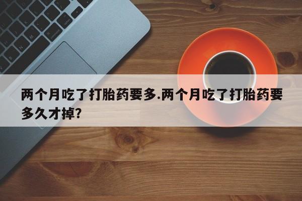 打胎药专卖微信全国包邮两个月吃了打胎药要多.两个月吃了打胎药要多久才掉？